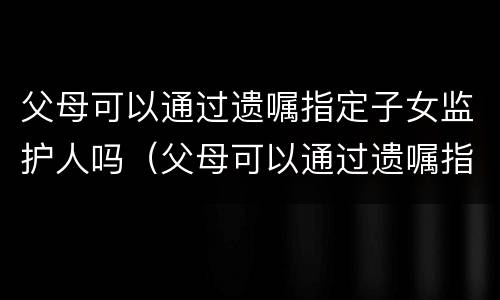 父母可以通过遗嘱指定子女监护人吗（父母可以通过遗嘱指定子女监护人吗知乎）