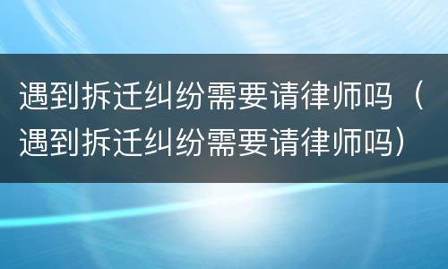 遇到拆迁纠纷需要请律师吗（遇到拆迁纠纷需要请律师吗）