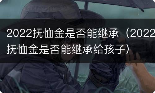 2022抚恤金是否能继承（2022抚恤金是否能继承给孩子）