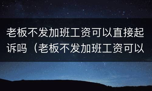 老板不发加班工资可以直接起诉吗（老板不发加班工资可以直接起诉吗合法吗）