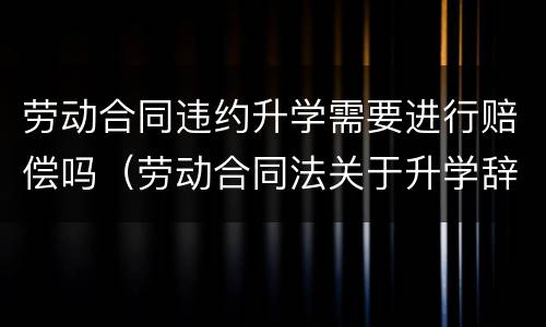 劳动合同违约升学需要进行赔偿吗（劳动合同法关于升学辞职）