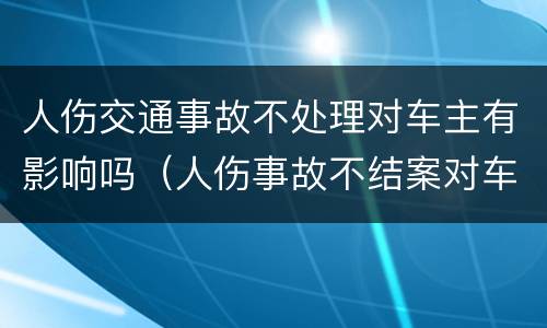 人伤交通事故不处理对车主有影响吗（人伤事故不结案对车主影响）