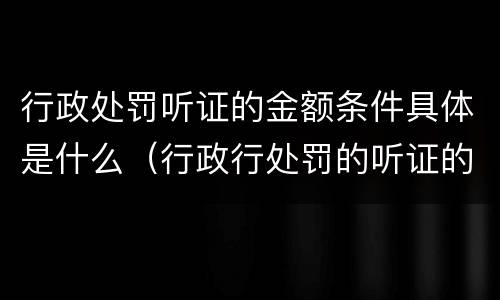 行政处罚听证的金额条件具体是什么（行政行处罚的听证的金额）