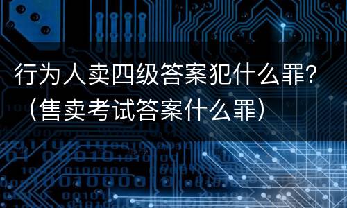 行为人卖四级答案犯什么罪？（售卖考试答案什么罪）