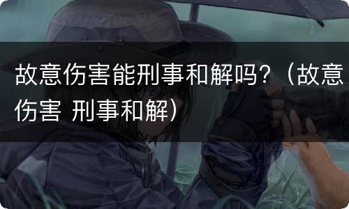 故意伤害能刑事和解吗?（故意伤害 刑事和解）