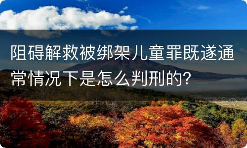 阻碍解救被绑架儿童罪既遂通常情况下是怎么判刑的？