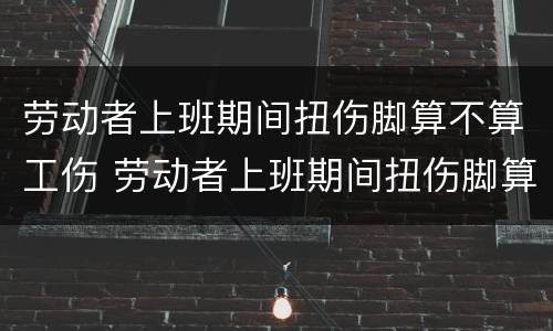 劳动者上班期间扭伤脚算不算工伤 劳动者上班期间扭伤脚算不算工伤赔偿