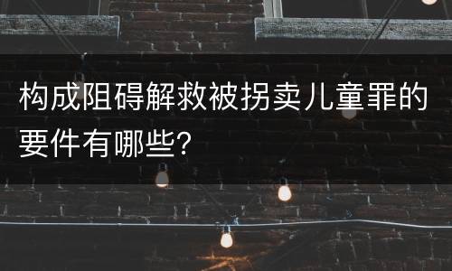 构成阻碍解救被拐卖儿童罪的要件有哪些？