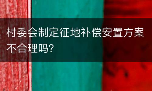 村委会制定征地补偿安置方案不合理吗？