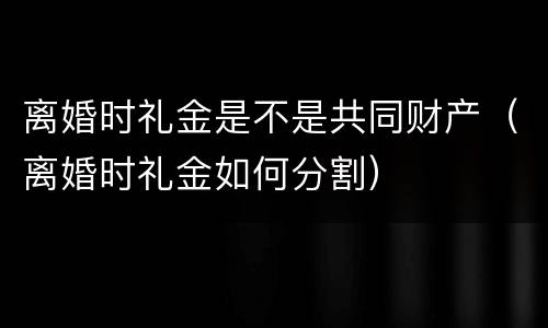 离婚时礼金是不是共同财产（离婚时礼金如何分割）