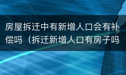 房屋拆迁中有新增人口会有补偿吗（拆迁新增人口有房子吗）