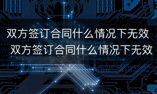 双方签订合同什么情况下无效 双方签订合同什么情况下无效呢