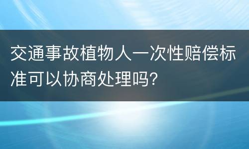 交通事故植物人一次性赔偿标准可以协商处理吗？