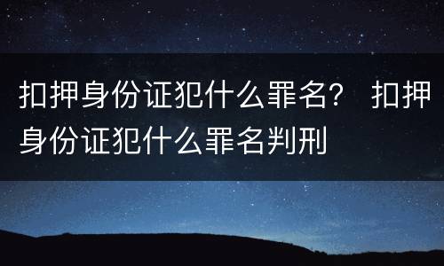 扣押身份证犯什么罪名？ 扣押身份证犯什么罪名判刑