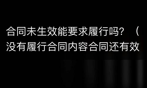 合同未生效能要求履行吗？（没有履行合同内容合同还有效吗）