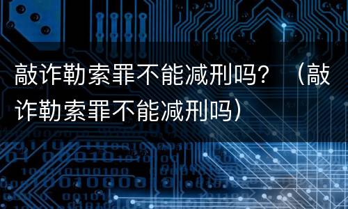 敲诈勒索罪不能减刑吗？（敲诈勒索罪不能减刑吗）