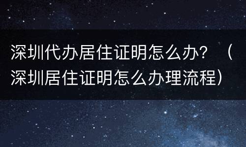 深圳代办居住证明怎么办？（深圳居住证明怎么办理流程）