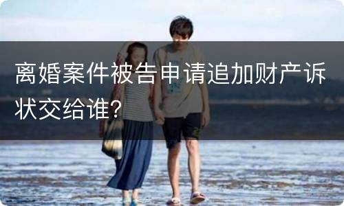 离婚案件被告申请追加财产诉状交给谁？