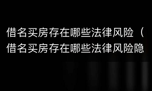 借名买房存在哪些法律风险（借名买房存在哪些法律风险隐患）