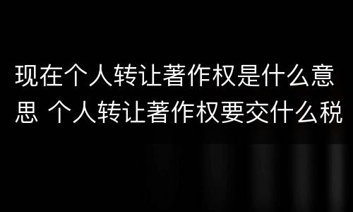 现在个人转让著作权是什么意思 个人转让著作权要交什么税