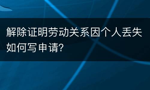 解除证明劳动关系因个人丢失如何写申请？