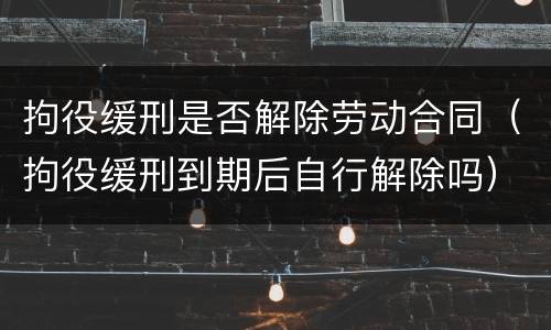 拘役缓刑是否解除劳动合同（拘役缓刑到期后自行解除吗）