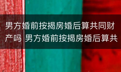 男方婚前按揭房婚后算共同财产吗 男方婚前按揭房婚后算共同财产吗知乎