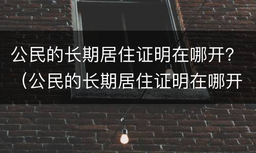 公民的长期居住证明在哪开？（公民的长期居住证明在哪开具）