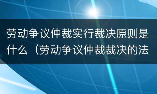 劳动争议仲裁实行裁决原则是什么（劳动争议仲裁裁决的法律效力）