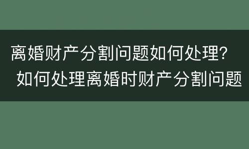 离婚财产分割问题如何处理？ 如何处理离婚时财产分割问题