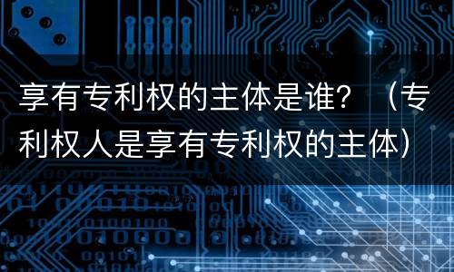 享有专利权的主体是谁？（专利权人是享有专利权的主体）