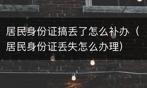 居民身份证搞丢了怎么补办（居民身份证丢失怎么办理）