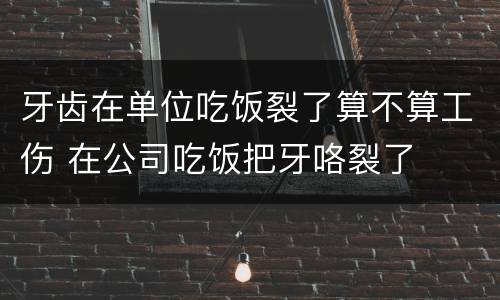 牙齿在单位吃饭裂了算不算工伤 在公司吃饭把牙咯裂了