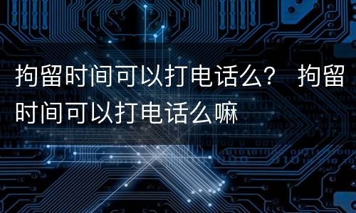 拘留时间可以打电话么？ 拘留时间可以打电话么嘛