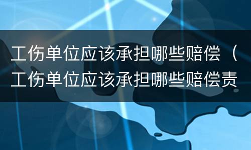 工伤单位应该承担哪些赔偿（工伤单位应该承担哪些赔偿责任）