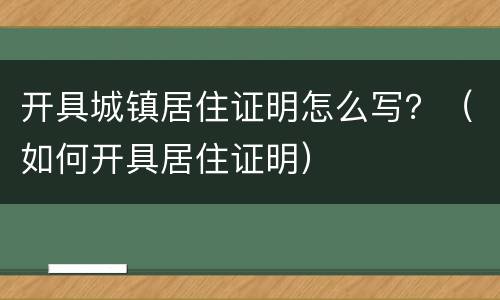 开具城镇居住证明怎么写？（如何开具居住证明）