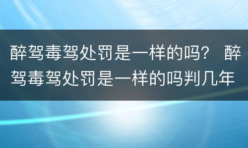 醉驾毒驾处罚是一样的吗？ 醉驾毒驾处罚是一样的吗判几年