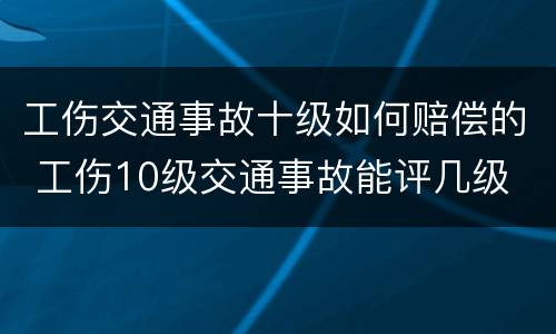 工伤交通事故十级如何赔偿的 工伤10级交通事故能评几级