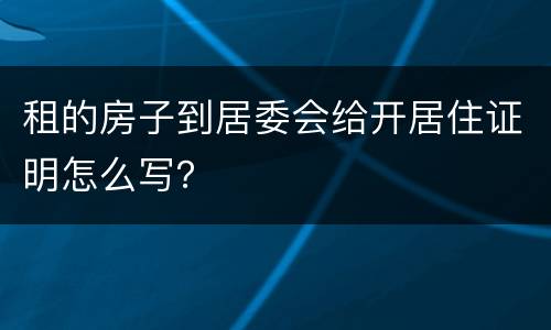 租的房子到居委会给开居住证明怎么写？