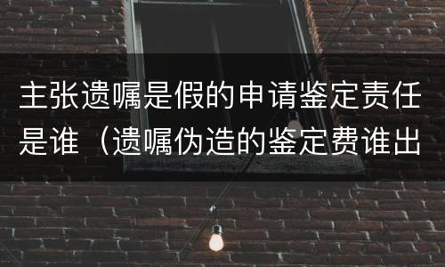 主张遗嘱是假的申请鉴定责任是谁（遗嘱伪造的鉴定费谁出）