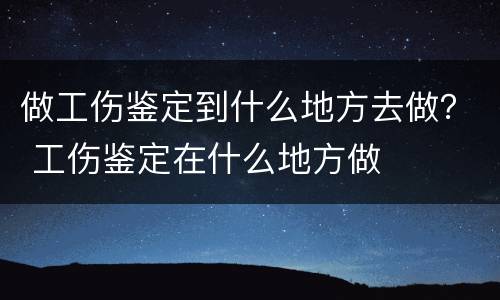 做工伤鉴定到什么地方去做？ 工伤鉴定在什么地方做