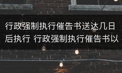 行政强制执行催告书送达几日后执行 行政强制执行催告书以什么形式送达