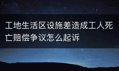 工地生活区设施差造成工人死亡赔偿争议怎么起诉