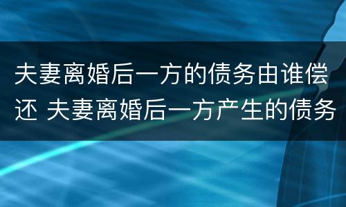 夫妻离婚后一方的债务由谁偿还 夫妻离婚后一方产生的债务