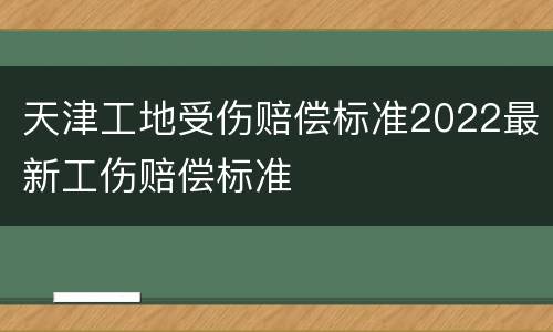 天津工地受伤赔偿标准2022最新工伤赔偿标准