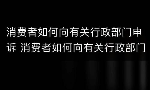 消费者如何向有关行政部门申诉 消费者如何向有关行政部门申诉呢