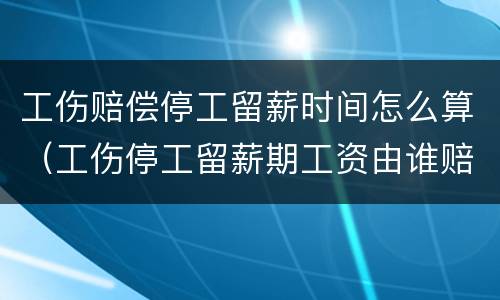 工伤赔偿停工留薪时间怎么算（工伤停工留薪期工资由谁赔偿）