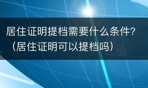 居住证明提档需要什么条件？（居住证明可以提档吗）