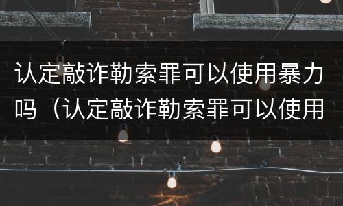 认定敲诈勒索罪可以使用暴力吗（认定敲诈勒索罪可以使用暴力吗判几年）