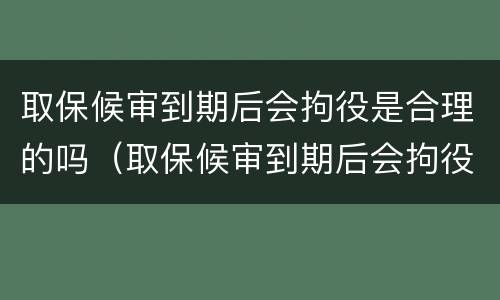 取保候审到期后会拘役是合理的吗（取保候审到期后会拘役是合理的吗知乎）